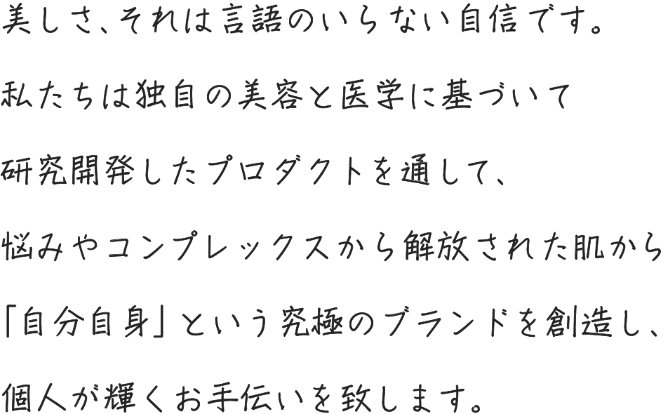 美しさ、それは言語のいらない自信です。私たちは独自の美容と医学に基づいて研究開発したプロダクトを通して、悩みやコンプレックスから解放された肌から「自分自身」という究極のブランドを創造し、個人が輝くお手伝いを致します。